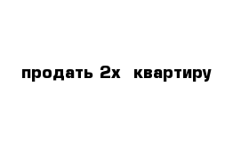 продать 2х  квартиру